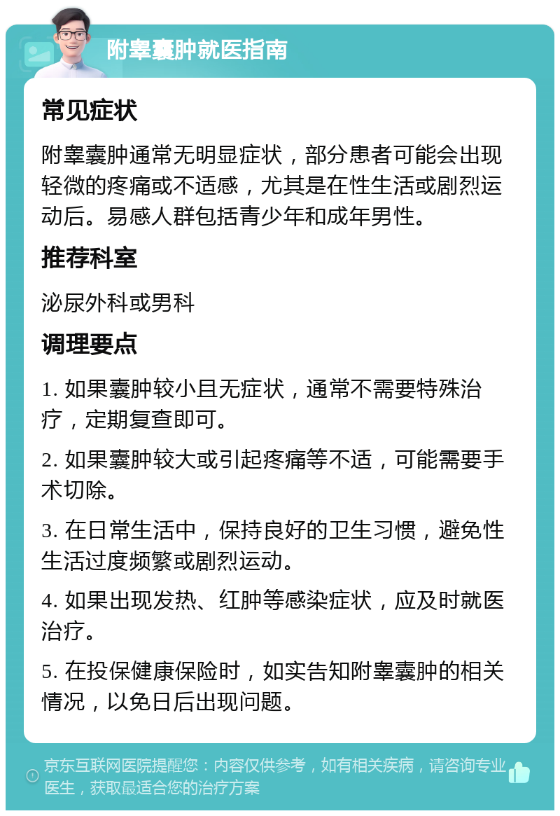 附睾囊肿就医指南 常见症状 附睾囊肿通常无明显症状，部分患者可能会出现轻微的疼痛或不适感，尤其是在性生活或剧烈运动后。易感人群包括青少年和成年男性。 推荐科室 泌尿外科或男科 调理要点 1. 如果囊肿较小且无症状，通常不需要特殊治疗，定期复查即可。 2. 如果囊肿较大或引起疼痛等不适，可能需要手术切除。 3. 在日常生活中，保持良好的卫生习惯，避免性生活过度频繁或剧烈运动。 4. 如果出现发热、红肿等感染症状，应及时就医治疗。 5. 在投保健康保险时，如实告知附睾囊肿的相关情况，以免日后出现问题。