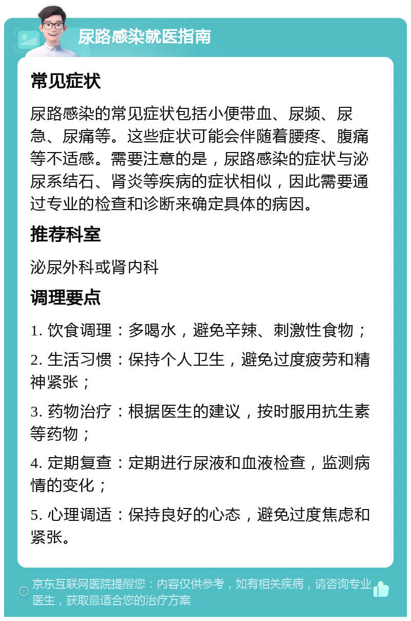 尿路感染就医指南 常见症状 尿路感染的常见症状包括小便带血、尿频、尿急、尿痛等。这些症状可能会伴随着腰疼、腹痛等不适感。需要注意的是，尿路感染的症状与泌尿系结石、肾炎等疾病的症状相似，因此需要通过专业的检查和诊断来确定具体的病因。 推荐科室 泌尿外科或肾内科 调理要点 1. 饮食调理：多喝水，避免辛辣、刺激性食物； 2. 生活习惯：保持个人卫生，避免过度疲劳和精神紧张； 3. 药物治疗：根据医生的建议，按时服用抗生素等药物； 4. 定期复查：定期进行尿液和血液检查，监测病情的变化； 5. 心理调适：保持良好的心态，避免过度焦虑和紧张。