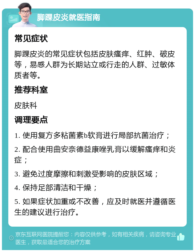 脚踝皮炎就医指南 常见症状 脚踝皮炎的常见症状包括皮肤瘙痒、红肿、破皮等，易感人群为长期站立或行走的人群、过敏体质者等。 推荐科室 皮肤科 调理要点 1. 使用复方多粘菌素b软膏进行局部抗菌治疗； 2. 配合使用曲安奈德益康唑乳膏以缓解瘙痒和炎症； 3. 避免过度摩擦和刺激受影响的皮肤区域； 4. 保持足部清洁和干燥； 5. 如果症状加重或不改善，应及时就医并遵循医生的建议进行治疗。