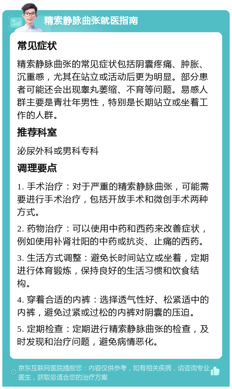 精索静脉曲张就医指南 常见症状 精索静脉曲张的常见症状包括阴囊疼痛、肿胀、沉重感，尤其在站立或活动后更为明显。部分患者可能还会出现睾丸萎缩、不育等问题。易感人群主要是青壮年男性，特别是长期站立或坐着工作的人群。 推荐科室 泌尿外科或男科专科 调理要点 1. 手术治疗：对于严重的精索静脉曲张，可能需要进行手术治疗，包括开放手术和微创手术两种方式。 2. 药物治疗：可以使用中药和西药来改善症状，例如使用补肾壮阳的中药或抗炎、止痛的西药。 3. 生活方式调整：避免长时间站立或坐着，定期进行体育锻炼，保持良好的生活习惯和饮食结构。 4. 穿着合适的内裤：选择透气性好、松紧适中的内裤，避免过紧或过松的内裤对阴囊的压迫。 5. 定期检查：定期进行精索静脉曲张的检查，及时发现和治疗问题，避免病情恶化。