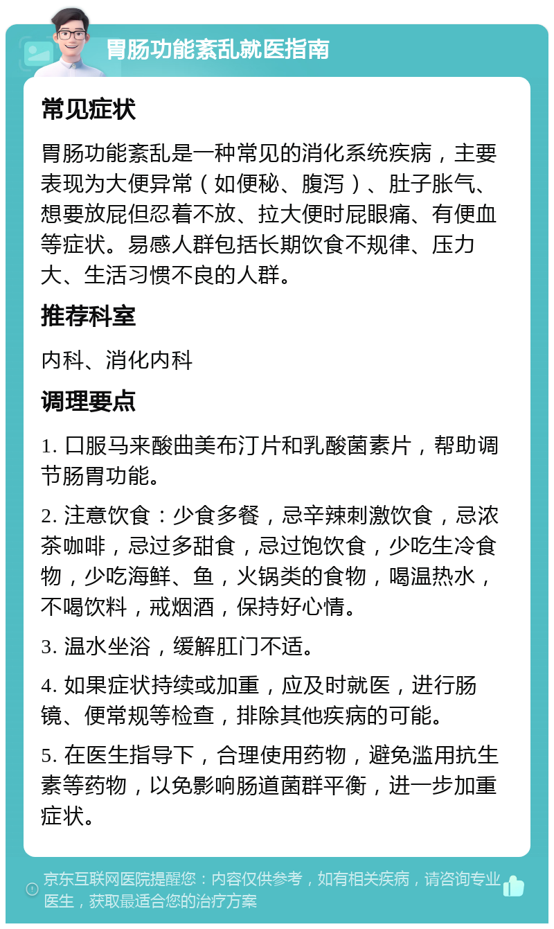 胃肠功能紊乱就医指南 常见症状 胃肠功能紊乱是一种常见的消化系统疾病，主要表现为大便异常（如便秘、腹泻）、肚子胀气、想要放屁但忍着不放、拉大便时屁眼痛、有便血等症状。易感人群包括长期饮食不规律、压力大、生活习惯不良的人群。 推荐科室 内科、消化内科 调理要点 1. 口服马来酸曲美布汀片和乳酸菌素片，帮助调节肠胃功能。 2. 注意饮食：少食多餐，忌辛辣刺激饮食，忌浓茶咖啡，忌过多甜食，忌过饱饮食，少吃生冷食物，少吃海鲜、鱼，火锅类的食物，喝温热水，不喝饮料，戒烟酒，保持好心情。 3. 温水坐浴，缓解肛门不适。 4. 如果症状持续或加重，应及时就医，进行肠镜、便常规等检查，排除其他疾病的可能。 5. 在医生指导下，合理使用药物，避免滥用抗生素等药物，以免影响肠道菌群平衡，进一步加重症状。