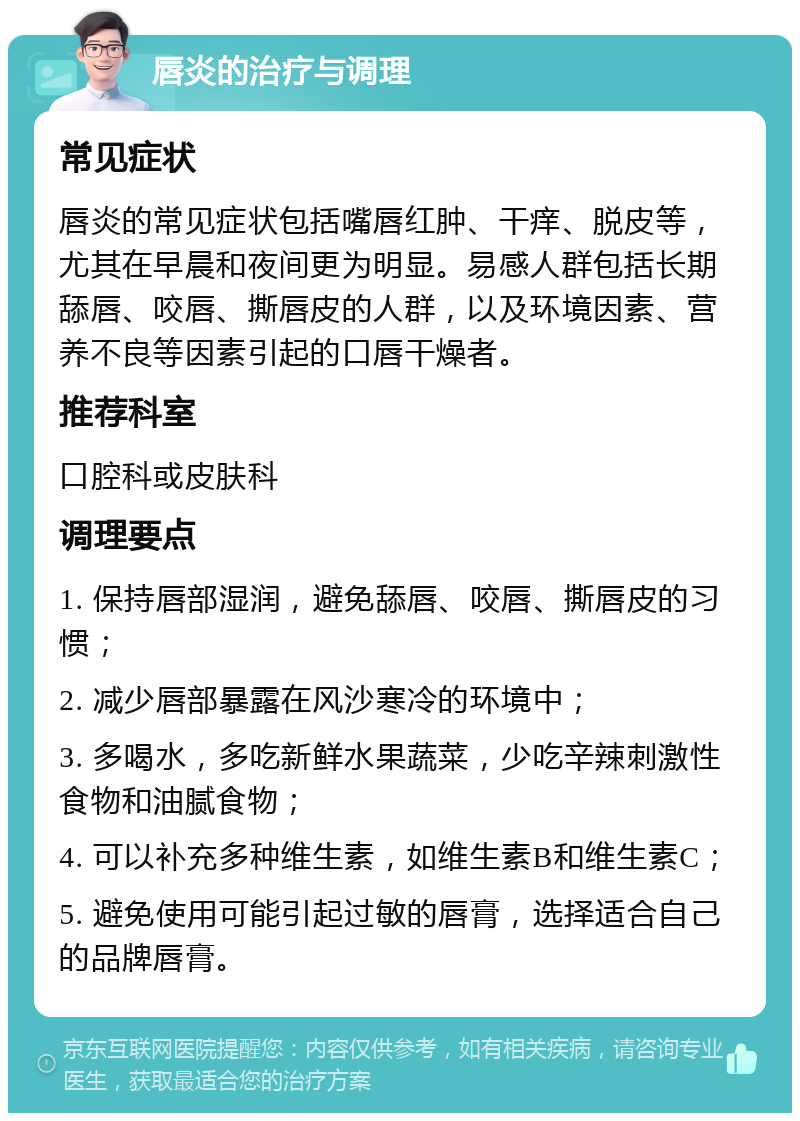 唇炎的治疗与调理 常见症状 唇炎的常见症状包括嘴唇红肿、干痒、脱皮等，尤其在早晨和夜间更为明显。易感人群包括长期舔唇、咬唇、撕唇皮的人群，以及环境因素、营养不良等因素引起的口唇干燥者。 推荐科室 口腔科或皮肤科 调理要点 1. 保持唇部湿润，避免舔唇、咬唇、撕唇皮的习惯； 2. 减少唇部暴露在风沙寒冷的环境中； 3. 多喝水，多吃新鲜水果蔬菜，少吃辛辣刺激性食物和油腻食物； 4. 可以补充多种维生素，如维生素B和维生素C； 5. 避免使用可能引起过敏的唇膏，选择适合自己的品牌唇膏。