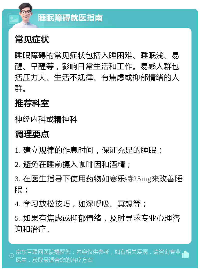 睡眠障碍就医指南 常见症状 睡眠障碍的常见症状包括入睡困难、睡眠浅、易醒、早醒等，影响日常生活和工作。易感人群包括压力大、生活不规律、有焦虑或抑郁情绪的人群。 推荐科室 神经内科或精神科 调理要点 1. 建立规律的作息时间，保证充足的睡眠； 2. 避免在睡前摄入咖啡因和酒精； 3. 在医生指导下使用药物如赛乐特25mg来改善睡眠； 4. 学习放松技巧，如深呼吸、冥想等； 5. 如果有焦虑或抑郁情绪，及时寻求专业心理咨询和治疗。