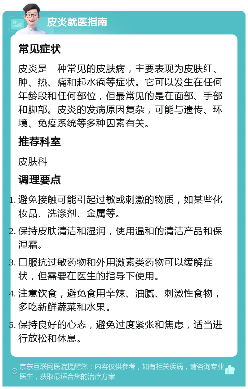 皮炎就医指南 常见症状 皮炎是一种常见的皮肤病，主要表现为皮肤红、肿、热、痛和起水疱等症状。它可以发生在任何年龄段和任何部位，但最常见的是在面部、手部和脚部。皮炎的发病原因复杂，可能与遗传、环境、免疫系统等多种因素有关。 推荐科室 皮肤科 调理要点 避免接触可能引起过敏或刺激的物质，如某些化妆品、洗涤剂、金属等。 保持皮肤清洁和湿润，使用温和的清洁产品和保湿霜。 口服抗过敏药物和外用激素类药物可以缓解症状，但需要在医生的指导下使用。 注意饮食，避免食用辛辣、油腻、刺激性食物，多吃新鲜蔬菜和水果。 保持良好的心态，避免过度紧张和焦虑，适当进行放松和休息。