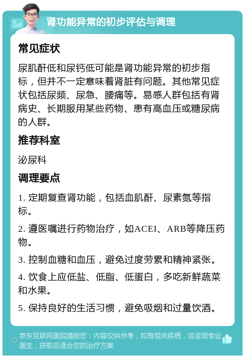 肾功能异常的初步评估与调理 常见症状 尿肌酐低和尿钙低可能是肾功能异常的初步指标，但并不一定意味着肾脏有问题。其他常见症状包括尿频、尿急、腰痛等。易感人群包括有肾病史、长期服用某些药物、患有高血压或糖尿病的人群。 推荐科室 泌尿科 调理要点 1. 定期复查肾功能，包括血肌酐、尿素氮等指标。 2. 遵医嘱进行药物治疗，如ACEI、ARB等降压药物。 3. 控制血糖和血压，避免过度劳累和精神紧张。 4. 饮食上应低盐、低脂、低蛋白，多吃新鲜蔬菜和水果。 5. 保持良好的生活习惯，避免吸烟和过量饮酒。