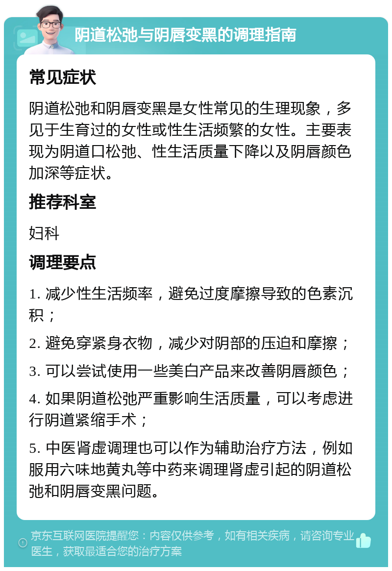 阴道松弛与阴唇变黑的调理指南 常见症状 阴道松弛和阴唇变黑是女性常见的生理现象，多见于生育过的女性或性生活频繁的女性。主要表现为阴道口松弛、性生活质量下降以及阴唇颜色加深等症状。 推荐科室 妇科 调理要点 1. 减少性生活频率，避免过度摩擦导致的色素沉积； 2. 避免穿紧身衣物，减少对阴部的压迫和摩擦； 3. 可以尝试使用一些美白产品来改善阴唇颜色； 4. 如果阴道松弛严重影响生活质量，可以考虑进行阴道紧缩手术； 5. 中医肾虚调理也可以作为辅助治疗方法，例如服用六味地黄丸等中药来调理肾虚引起的阴道松弛和阴唇变黑问题。