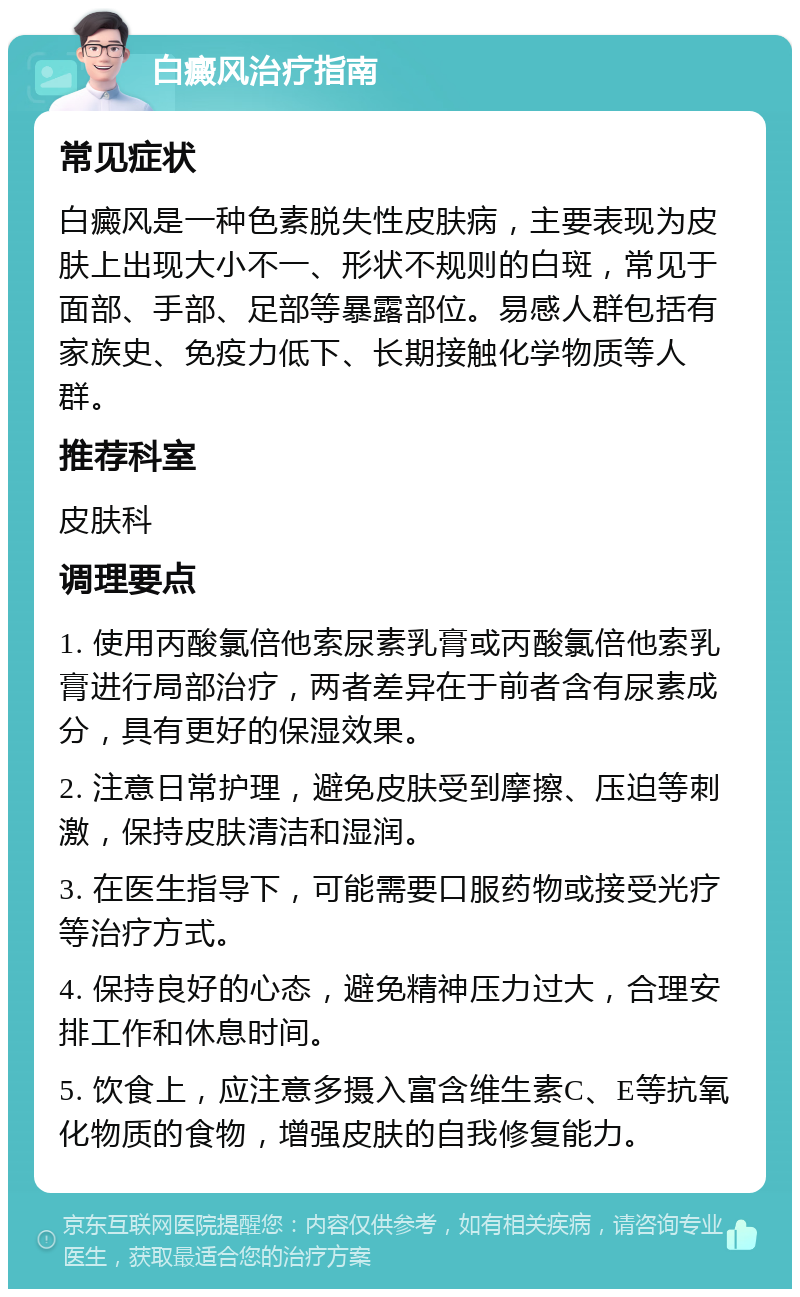 白癜风治疗指南 常见症状 白癜风是一种色素脱失性皮肤病，主要表现为皮肤上出现大小不一、形状不规则的白斑，常见于面部、手部、足部等暴露部位。易感人群包括有家族史、免疫力低下、长期接触化学物质等人群。 推荐科室 皮肤科 调理要点 1. 使用丙酸氯倍他索尿素乳膏或丙酸氯倍他索乳膏进行局部治疗，两者差异在于前者含有尿素成分，具有更好的保湿效果。 2. 注意日常护理，避免皮肤受到摩擦、压迫等刺激，保持皮肤清洁和湿润。 3. 在医生指导下，可能需要口服药物或接受光疗等治疗方式。 4. 保持良好的心态，避免精神压力过大，合理安排工作和休息时间。 5. 饮食上，应注意多摄入富含维生素C、E等抗氧化物质的食物，增强皮肤的自我修复能力。