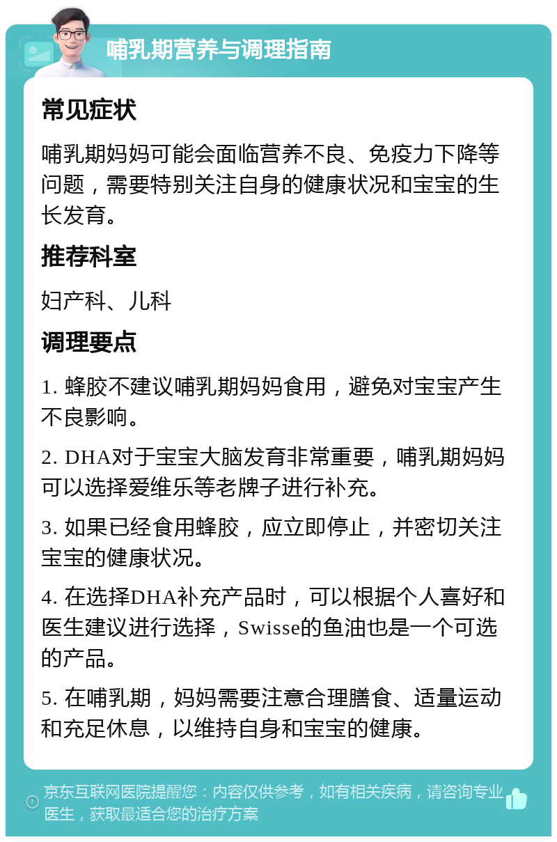 哺乳期营养与调理指南 常见症状 哺乳期妈妈可能会面临营养不良、免疫力下降等问题，需要特别关注自身的健康状况和宝宝的生长发育。 推荐科室 妇产科、儿科 调理要点 1. 蜂胶不建议哺乳期妈妈食用，避免对宝宝产生不良影响。 2. DHA对于宝宝大脑发育非常重要，哺乳期妈妈可以选择爱维乐等老牌子进行补充。 3. 如果已经食用蜂胶，应立即停止，并密切关注宝宝的健康状况。 4. 在选择DHA补充产品时，可以根据个人喜好和医生建议进行选择，Swisse的鱼油也是一个可选的产品。 5. 在哺乳期，妈妈需要注意合理膳食、适量运动和充足休息，以维持自身和宝宝的健康。