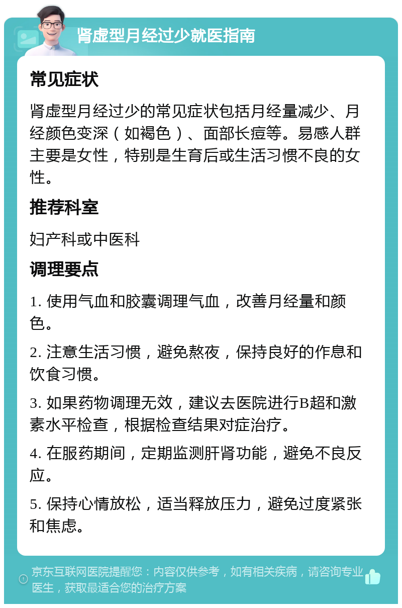 肾虚型月经过少就医指南 常见症状 肾虚型月经过少的常见症状包括月经量减少、月经颜色变深（如褐色）、面部长痘等。易感人群主要是女性，特别是生育后或生活习惯不良的女性。 推荐科室 妇产科或中医科 调理要点 1. 使用气血和胶囊调理气血，改善月经量和颜色。 2. 注意生活习惯，避免熬夜，保持良好的作息和饮食习惯。 3. 如果药物调理无效，建议去医院进行B超和激素水平检查，根据检查结果对症治疗。 4. 在服药期间，定期监测肝肾功能，避免不良反应。 5. 保持心情放松，适当释放压力，避免过度紧张和焦虑。