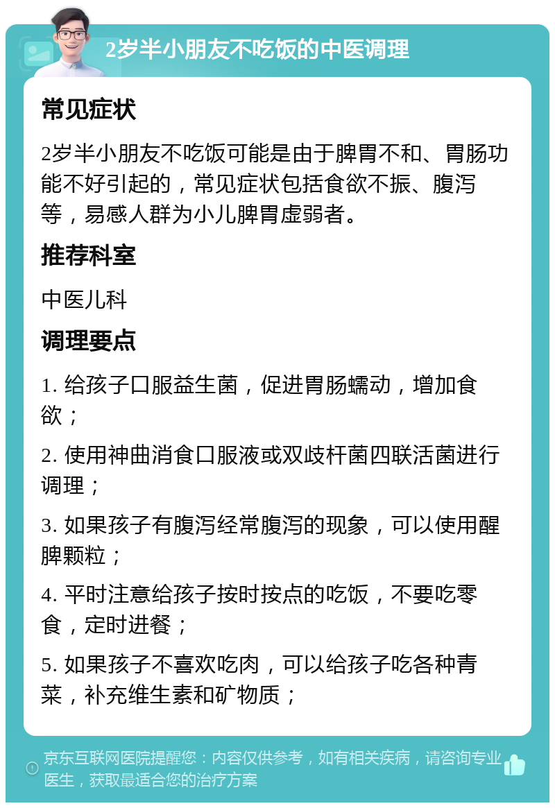 2岁半小朋友不吃饭的中医调理 常见症状 2岁半小朋友不吃饭可能是由于脾胃不和、胃肠功能不好引起的，常见症状包括食欲不振、腹泻等，易感人群为小儿脾胃虚弱者。 推荐科室 中医儿科 调理要点 1. 给孩子口服益生菌，促进胃肠蠕动，增加食欲； 2. 使用神曲消食口服液或双歧杆菌四联活菌进行调理； 3. 如果孩子有腹泻经常腹泻的现象，可以使用醒脾颗粒； 4. 平时注意给孩子按时按点的吃饭，不要吃零食，定时进餐； 5. 如果孩子不喜欢吃肉，可以给孩子吃各种青菜，补充维生素和矿物质；