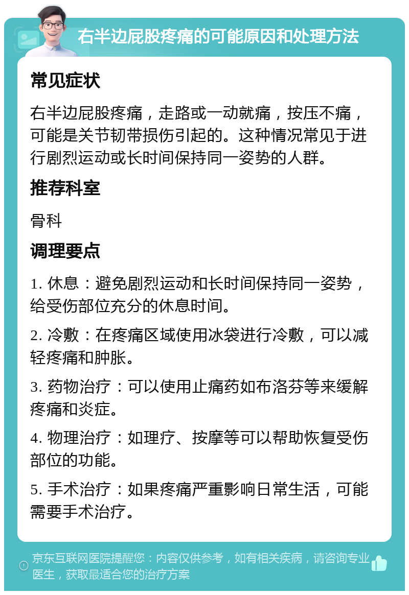 右半边屁股疼痛的可能原因和处理方法 常见症状 右半边屁股疼痛，走路或一动就痛，按压不痛，可能是关节韧带损伤引起的。这种情况常见于进行剧烈运动或长时间保持同一姿势的人群。 推荐科室 骨科 调理要点 1. 休息：避免剧烈运动和长时间保持同一姿势，给受伤部位充分的休息时间。 2. 冷敷：在疼痛区域使用冰袋进行冷敷，可以减轻疼痛和肿胀。 3. 药物治疗：可以使用止痛药如布洛芬等来缓解疼痛和炎症。 4. 物理治疗：如理疗、按摩等可以帮助恢复受伤部位的功能。 5. 手术治疗：如果疼痛严重影响日常生活，可能需要手术治疗。