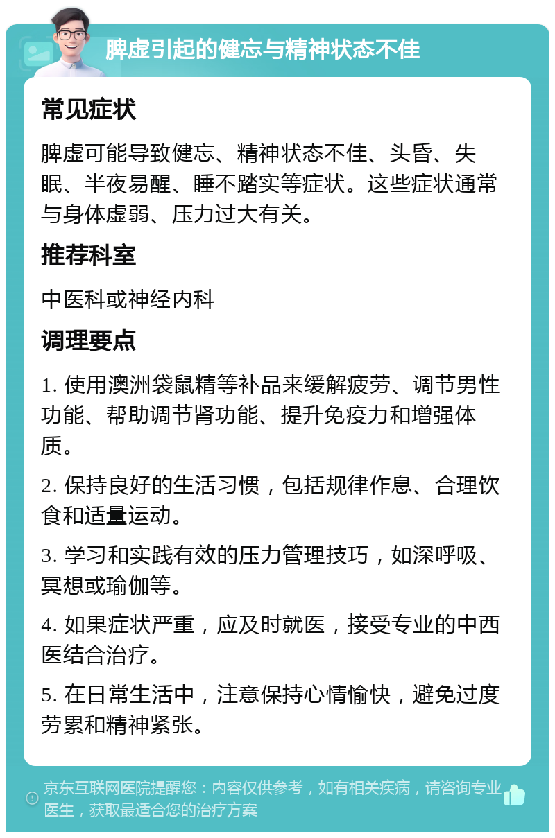 脾虚引起的健忘与精神状态不佳 常见症状 脾虚可能导致健忘、精神状态不佳、头昏、失眠、半夜易醒、睡不踏实等症状。这些症状通常与身体虚弱、压力过大有关。 推荐科室 中医科或神经内科 调理要点 1. 使用澳洲袋鼠精等补品来缓解疲劳、调节男性功能、帮助调节肾功能、提升免疫力和增强体质。 2. 保持良好的生活习惯，包括规律作息、合理饮食和适量运动。 3. 学习和实践有效的压力管理技巧，如深呼吸、冥想或瑜伽等。 4. 如果症状严重，应及时就医，接受专业的中西医结合治疗。 5. 在日常生活中，注意保持心情愉快，避免过度劳累和精神紧张。