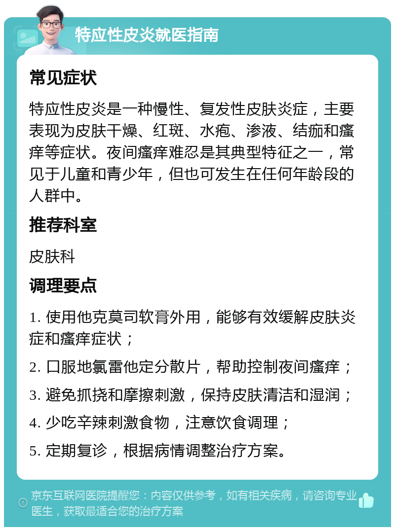 特应性皮炎就医指南 常见症状 特应性皮炎是一种慢性、复发性皮肤炎症，主要表现为皮肤干燥、红斑、水疱、渗液、结痂和瘙痒等症状。夜间瘙痒难忍是其典型特征之一，常见于儿童和青少年，但也可发生在任何年龄段的人群中。 推荐科室 皮肤科 调理要点 1. 使用他克莫司软膏外用，能够有效缓解皮肤炎症和瘙痒症状； 2. 口服地氯雷他定分散片，帮助控制夜间瘙痒； 3. 避免抓挠和摩擦刺激，保持皮肤清洁和湿润； 4. 少吃辛辣刺激食物，注意饮食调理； 5. 定期复诊，根据病情调整治疗方案。