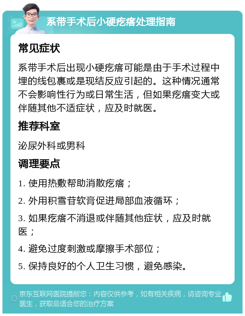 系带手术后小硬疙瘩处理指南 常见症状 系带手术后出现小硬疙瘩可能是由于手术过程中埋的线包裹或是现结反应引起的。这种情况通常不会影响性行为或日常生活，但如果疙瘩变大或伴随其他不适症状，应及时就医。 推荐科室 泌尿外科或男科 调理要点 1. 使用热敷帮助消散疙瘩； 2. 外用积雪苷软膏促进局部血液循环； 3. 如果疙瘩不消退或伴随其他症状，应及时就医； 4. 避免过度刺激或摩擦手术部位； 5. 保持良好的个人卫生习惯，避免感染。