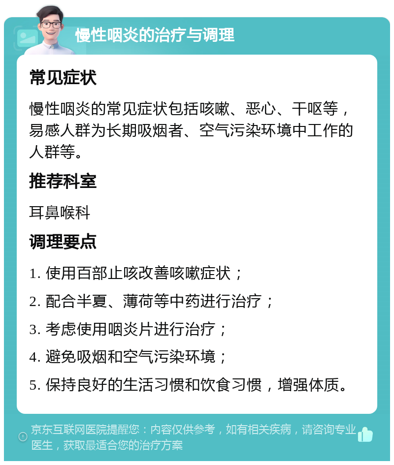 慢性咽炎的治疗与调理 常见症状 慢性咽炎的常见症状包括咳嗽、恶心、干呕等，易感人群为长期吸烟者、空气污染环境中工作的人群等。 推荐科室 耳鼻喉科 调理要点 1. 使用百部止咳改善咳嗽症状； 2. 配合半夏、薄荷等中药进行治疗； 3. 考虑使用咽炎片进行治疗； 4. 避免吸烟和空气污染环境； 5. 保持良好的生活习惯和饮食习惯，增强体质。