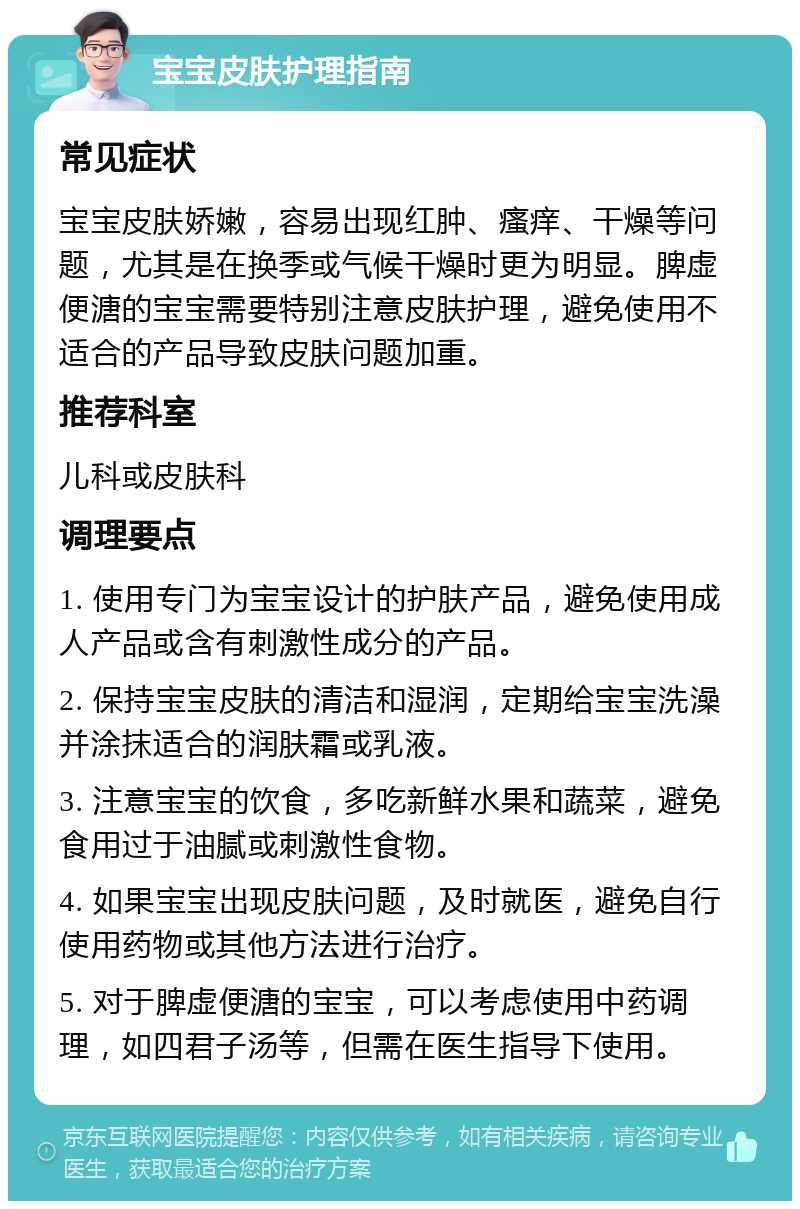 宝宝皮肤护理指南 常见症状 宝宝皮肤娇嫩，容易出现红肿、瘙痒、干燥等问题，尤其是在换季或气候干燥时更为明显。脾虚便溏的宝宝需要特别注意皮肤护理，避免使用不适合的产品导致皮肤问题加重。 推荐科室 儿科或皮肤科 调理要点 1. 使用专门为宝宝设计的护肤产品，避免使用成人产品或含有刺激性成分的产品。 2. 保持宝宝皮肤的清洁和湿润，定期给宝宝洗澡并涂抹适合的润肤霜或乳液。 3. 注意宝宝的饮食，多吃新鲜水果和蔬菜，避免食用过于油腻或刺激性食物。 4. 如果宝宝出现皮肤问题，及时就医，避免自行使用药物或其他方法进行治疗。 5. 对于脾虚便溏的宝宝，可以考虑使用中药调理，如四君子汤等，但需在医生指导下使用。