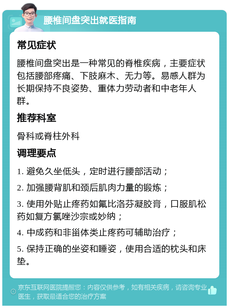 腰椎间盘突出就医指南 常见症状 腰椎间盘突出是一种常见的脊椎疾病，主要症状包括腰部疼痛、下肢麻木、无力等。易感人群为长期保持不良姿势、重体力劳动者和中老年人群。 推荐科室 骨科或脊柱外科 调理要点 1. 避免久坐低头，定时进行腰部活动； 2. 加强腰背肌和颈后肌肉力量的锻炼； 3. 使用外贴止疼药如氟比洛芬凝胶膏，口服肌松药如复方氯唑沙宗或妙纳； 4. 中成药和非甾体类止疼药可辅助治疗； 5. 保持正确的坐姿和睡姿，使用合适的枕头和床垫。