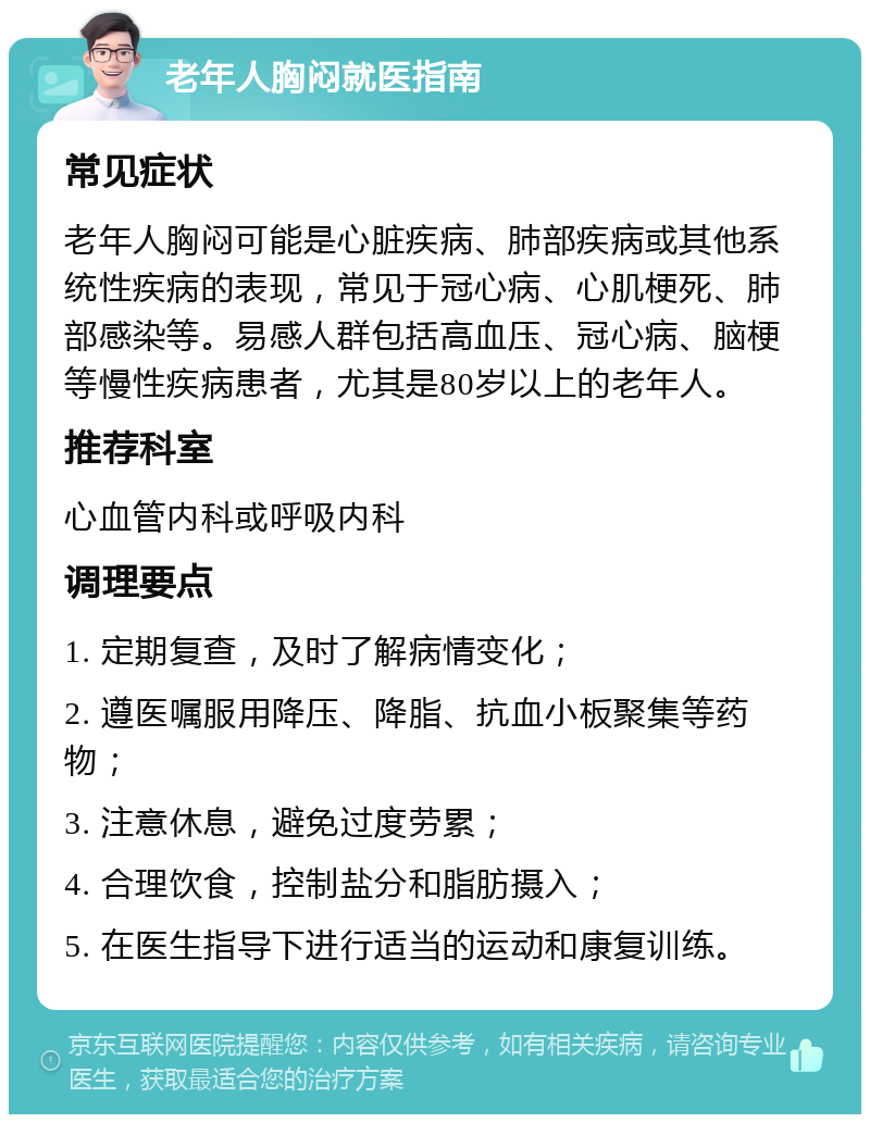 老年人胸闷就医指南 常见症状 老年人胸闷可能是心脏疾病、肺部疾病或其他系统性疾病的表现，常见于冠心病、心肌梗死、肺部感染等。易感人群包括高血压、冠心病、脑梗等慢性疾病患者，尤其是80岁以上的老年人。 推荐科室 心血管内科或呼吸内科 调理要点 1. 定期复查，及时了解病情变化； 2. 遵医嘱服用降压、降脂、抗血小板聚集等药物； 3. 注意休息，避免过度劳累； 4. 合理饮食，控制盐分和脂肪摄入； 5. 在医生指导下进行适当的运动和康复训练。