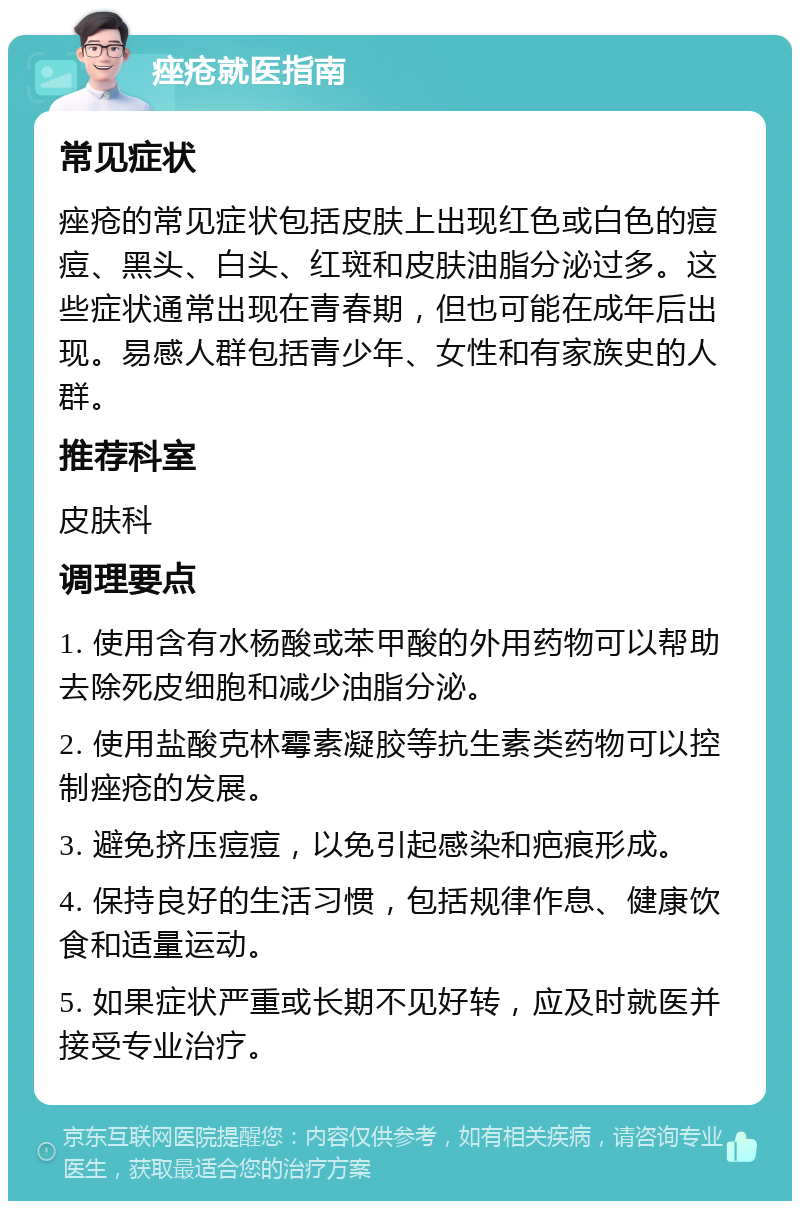 痤疮就医指南 常见症状 痤疮的常见症状包括皮肤上出现红色或白色的痘痘、黑头、白头、红斑和皮肤油脂分泌过多。这些症状通常出现在青春期，但也可能在成年后出现。易感人群包括青少年、女性和有家族史的人群。 推荐科室 皮肤科 调理要点 1. 使用含有水杨酸或苯甲酸的外用药物可以帮助去除死皮细胞和减少油脂分泌。 2. 使用盐酸克林霉素凝胶等抗生素类药物可以控制痤疮的发展。 3. 避免挤压痘痘，以免引起感染和疤痕形成。 4. 保持良好的生活习惯，包括规律作息、健康饮食和适量运动。 5. 如果症状严重或长期不见好转，应及时就医并接受专业治疗。