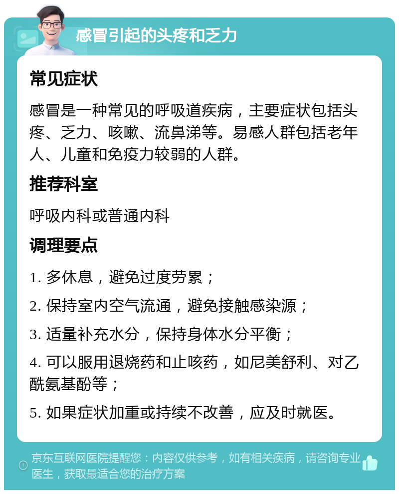 感冒引起的头疼和乏力 常见症状 感冒是一种常见的呼吸道疾病，主要症状包括头疼、乏力、咳嗽、流鼻涕等。易感人群包括老年人、儿童和免疫力较弱的人群。 推荐科室 呼吸内科或普通内科 调理要点 1. 多休息，避免过度劳累； 2. 保持室内空气流通，避免接触感染源； 3. 适量补充水分，保持身体水分平衡； 4. 可以服用退烧药和止咳药，如尼美舒利、对乙酰氨基酚等； 5. 如果症状加重或持续不改善，应及时就医。