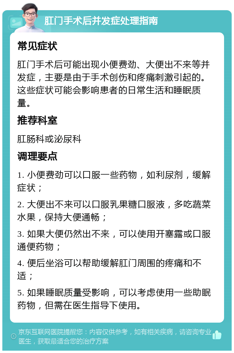 肛门手术后并发症处理指南 常见症状 肛门手术后可能出现小便费劲、大便出不来等并发症，主要是由于手术创伤和疼痛刺激引起的。这些症状可能会影响患者的日常生活和睡眠质量。 推荐科室 肛肠科或泌尿科 调理要点 1. 小便费劲可以口服一些药物，如利尿剂，缓解症状； 2. 大便出不来可以口服乳果糖口服液，多吃蔬菜水果，保持大便通畅； 3. 如果大便仍然出不来，可以使用开塞露或口服通便药物； 4. 便后坐浴可以帮助缓解肛门周围的疼痛和不适； 5. 如果睡眠质量受影响，可以考虑使用一些助眠药物，但需在医生指导下使用。