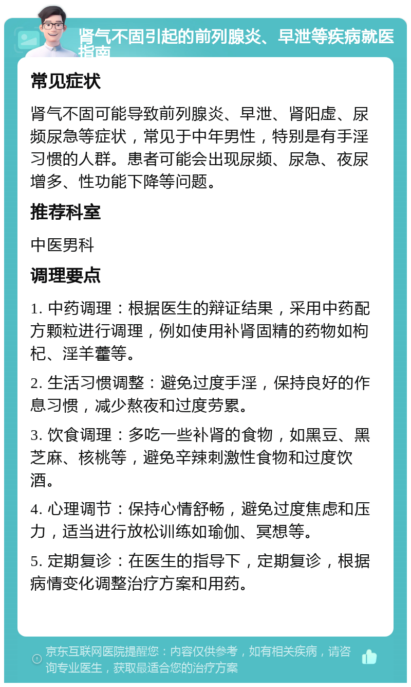 肾气不固引起的前列腺炎、早泄等疾病就医指南 常见症状 肾气不固可能导致前列腺炎、早泄、肾阳虚、尿频尿急等症状，常见于中年男性，特别是有手淫习惯的人群。患者可能会出现尿频、尿急、夜尿增多、性功能下降等问题。 推荐科室 中医男科 调理要点 1. 中药调理：根据医生的辩证结果，采用中药配方颗粒进行调理，例如使用补肾固精的药物如枸杞、淫羊藿等。 2. 生活习惯调整：避免过度手淫，保持良好的作息习惯，减少熬夜和过度劳累。 3. 饮食调理：多吃一些补肾的食物，如黑豆、黑芝麻、核桃等，避免辛辣刺激性食物和过度饮酒。 4. 心理调节：保持心情舒畅，避免过度焦虑和压力，适当进行放松训练如瑜伽、冥想等。 5. 定期复诊：在医生的指导下，定期复诊，根据病情变化调整治疗方案和用药。