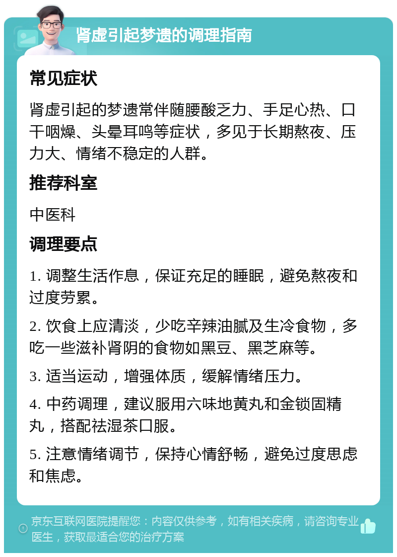 肾虚引起梦遗的调理指南 常见症状 肾虚引起的梦遗常伴随腰酸乏力、手足心热、口干咽燥、头晕耳鸣等症状，多见于长期熬夜、压力大、情绪不稳定的人群。 推荐科室 中医科 调理要点 1. 调整生活作息，保证充足的睡眠，避免熬夜和过度劳累。 2. 饮食上应清淡，少吃辛辣油腻及生冷食物，多吃一些滋补肾阴的食物如黑豆、黑芝麻等。 3. 适当运动，增强体质，缓解情绪压力。 4. 中药调理，建议服用六味地黄丸和金锁固精丸，搭配祛湿茶口服。 5. 注意情绪调节，保持心情舒畅，避免过度思虑和焦虑。