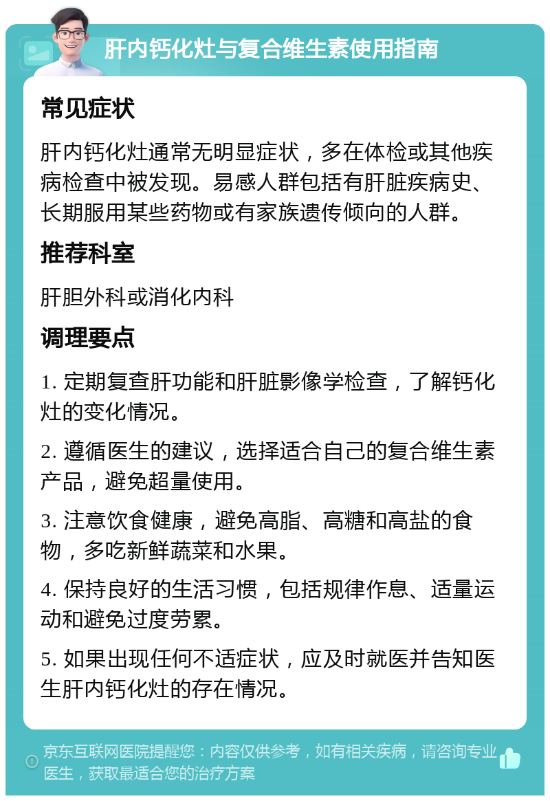 肝内钙化灶与复合维生素使用指南 常见症状 肝内钙化灶通常无明显症状，多在体检或其他疾病检查中被发现。易感人群包括有肝脏疾病史、长期服用某些药物或有家族遗传倾向的人群。 推荐科室 肝胆外科或消化内科 调理要点 1. 定期复查肝功能和肝脏影像学检查，了解钙化灶的变化情况。 2. 遵循医生的建议，选择适合自己的复合维生素产品，避免超量使用。 3. 注意饮食健康，避免高脂、高糖和高盐的食物，多吃新鲜蔬菜和水果。 4. 保持良好的生活习惯，包括规律作息、适量运动和避免过度劳累。 5. 如果出现任何不适症状，应及时就医并告知医生肝内钙化灶的存在情况。