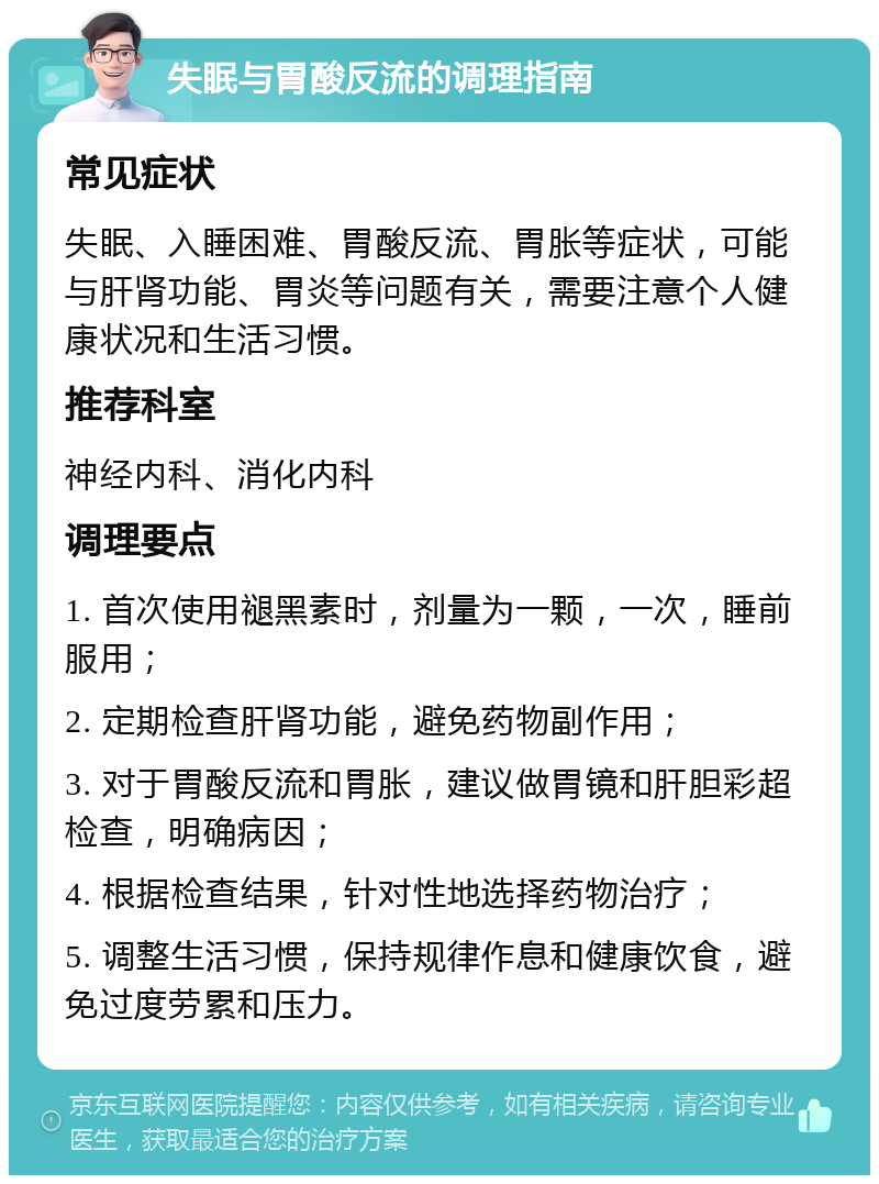 失眠与胃酸反流的调理指南 常见症状 失眠、入睡困难、胃酸反流、胃胀等症状，可能与肝肾功能、胃炎等问题有关，需要注意个人健康状况和生活习惯。 推荐科室 神经内科、消化内科 调理要点 1. 首次使用褪黑素时，剂量为一颗，一次，睡前服用； 2. 定期检查肝肾功能，避免药物副作用； 3. 对于胃酸反流和胃胀，建议做胃镜和肝胆彩超检查，明确病因； 4. 根据检查结果，针对性地选择药物治疗； 5. 调整生活习惯，保持规律作息和健康饮食，避免过度劳累和压力。