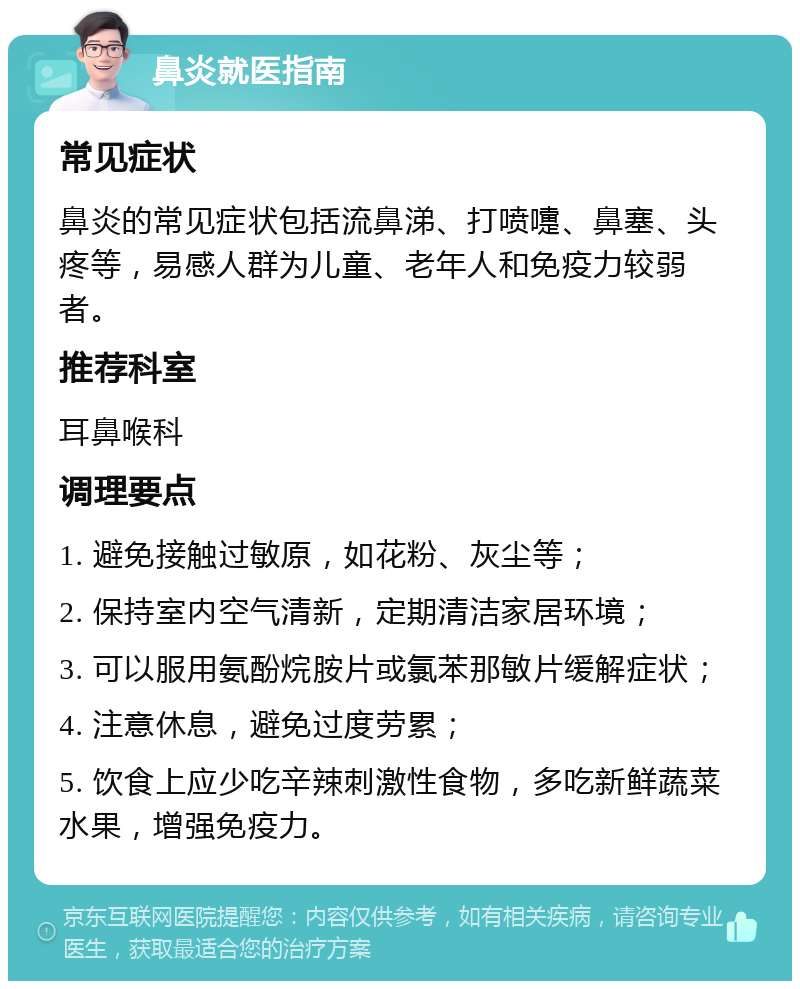 鼻炎就医指南 常见症状 鼻炎的常见症状包括流鼻涕、打喷嚏、鼻塞、头疼等，易感人群为儿童、老年人和免疫力较弱者。 推荐科室 耳鼻喉科 调理要点 1. 避免接触过敏原，如花粉、灰尘等； 2. 保持室内空气清新，定期清洁家居环境； 3. 可以服用氨酚烷胺片或氯苯那敏片缓解症状； 4. 注意休息，避免过度劳累； 5. 饮食上应少吃辛辣刺激性食物，多吃新鲜蔬菜水果，增强免疫力。