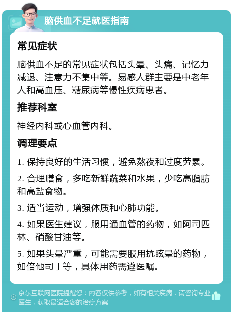 脑供血不足就医指南 常见症状 脑供血不足的常见症状包括头晕、头痛、记忆力减退、注意力不集中等。易感人群主要是中老年人和高血压、糖尿病等慢性疾病患者。 推荐科室 神经内科或心血管内科。 调理要点 1. 保持良好的生活习惯，避免熬夜和过度劳累。 2. 合理膳食，多吃新鲜蔬菜和水果，少吃高脂肪和高盐食物。 3. 适当运动，增强体质和心肺功能。 4. 如果医生建议，服用通血管的药物，如阿司匹林、硝酸甘油等。 5. 如果头晕严重，可能需要服用抗眩晕的药物，如倍他司丁等，具体用药需遵医嘱。