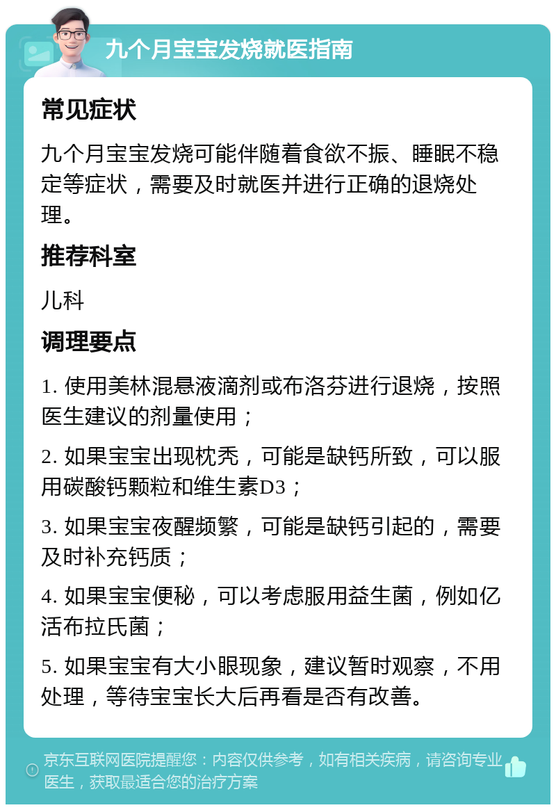 九个月宝宝发烧就医指南 常见症状 九个月宝宝发烧可能伴随着食欲不振、睡眠不稳定等症状，需要及时就医并进行正确的退烧处理。 推荐科室 儿科 调理要点 1. 使用美林混悬液滴剂或布洛芬进行退烧，按照医生建议的剂量使用； 2. 如果宝宝出现枕秃，可能是缺钙所致，可以服用碳酸钙颗粒和维生素D3； 3. 如果宝宝夜醒频繁，可能是缺钙引起的，需要及时补充钙质； 4. 如果宝宝便秘，可以考虑服用益生菌，例如亿活布拉氏菌； 5. 如果宝宝有大小眼现象，建议暂时观察，不用处理，等待宝宝长大后再看是否有改善。