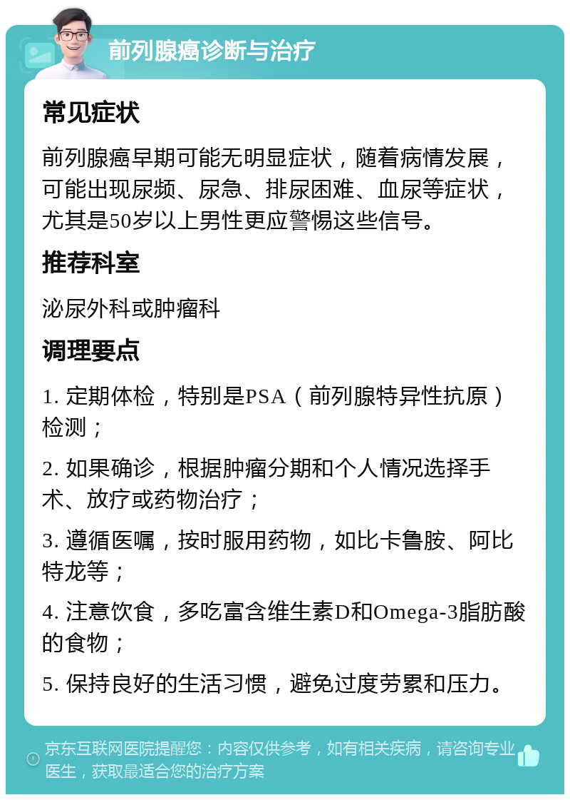 前列腺癌诊断与治疗 常见症状 前列腺癌早期可能无明显症状，随着病情发展，可能出现尿频、尿急、排尿困难、血尿等症状，尤其是50岁以上男性更应警惕这些信号。 推荐科室 泌尿外科或肿瘤科 调理要点 1. 定期体检，特别是PSA（前列腺特异性抗原）检测； 2. 如果确诊，根据肿瘤分期和个人情况选择手术、放疗或药物治疗； 3. 遵循医嘱，按时服用药物，如比卡鲁胺、阿比特龙等； 4. 注意饮食，多吃富含维生素D和Omega-3脂肪酸的食物； 5. 保持良好的生活习惯，避免过度劳累和压力。