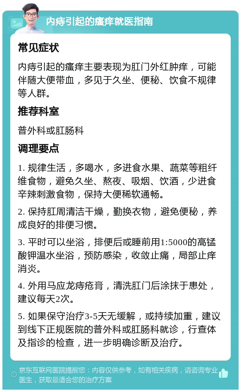 内痔引起的瘙痒就医指南 常见症状 内痔引起的瘙痒主要表现为肛门外红肿痒，可能伴随大便带血，多见于久坐、便秘、饮食不规律等人群。 推荐科室 普外科或肛肠科 调理要点 1. 规律生活，多喝水，多进食水果、蔬菜等粗纤维食物，避免久坐、熬夜、吸烟、饮酒，少进食辛辣刺激食物，保持大便稀软通畅。 2. 保持肛周清洁干燥，勤换衣物，避免便秘，养成良好的排便习惯。 3. 平时可以坐浴，排便后或睡前用1:5000的高锰酸钾温水坐浴，预防感染，收敛止痛，局部止痒消炎。 4. 外用马应龙痔疮膏，清洗肛门后涂抹于患处，建议每天2次。 5. 如果保守治疗3-5天无缓解，或持续加重，建议到线下正规医院的普外科或肛肠科就诊，行查体及指诊的检查，进一步明确诊断及治疗。