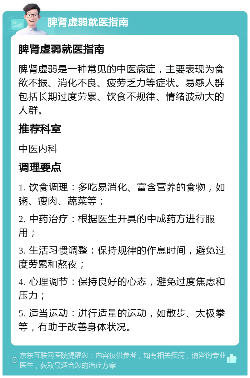 脾肾虚弱就医指南 脾肾虚弱就医指南 脾肾虚弱是一种常见的中医病症，主要表现为食欲不振、消化不良、疲劳乏力等症状。易感人群包括长期过度劳累、饮食不规律、情绪波动大的人群。 推荐科室 中医内科 调理要点 1. 饮食调理：多吃易消化、富含营养的食物，如粥、瘦肉、蔬菜等； 2. 中药治疗：根据医生开具的中成药方进行服用； 3. 生活习惯调整：保持规律的作息时间，避免过度劳累和熬夜； 4. 心理调节：保持良好的心态，避免过度焦虑和压力； 5. 适当运动：进行适量的运动，如散步、太极拳等，有助于改善身体状况。