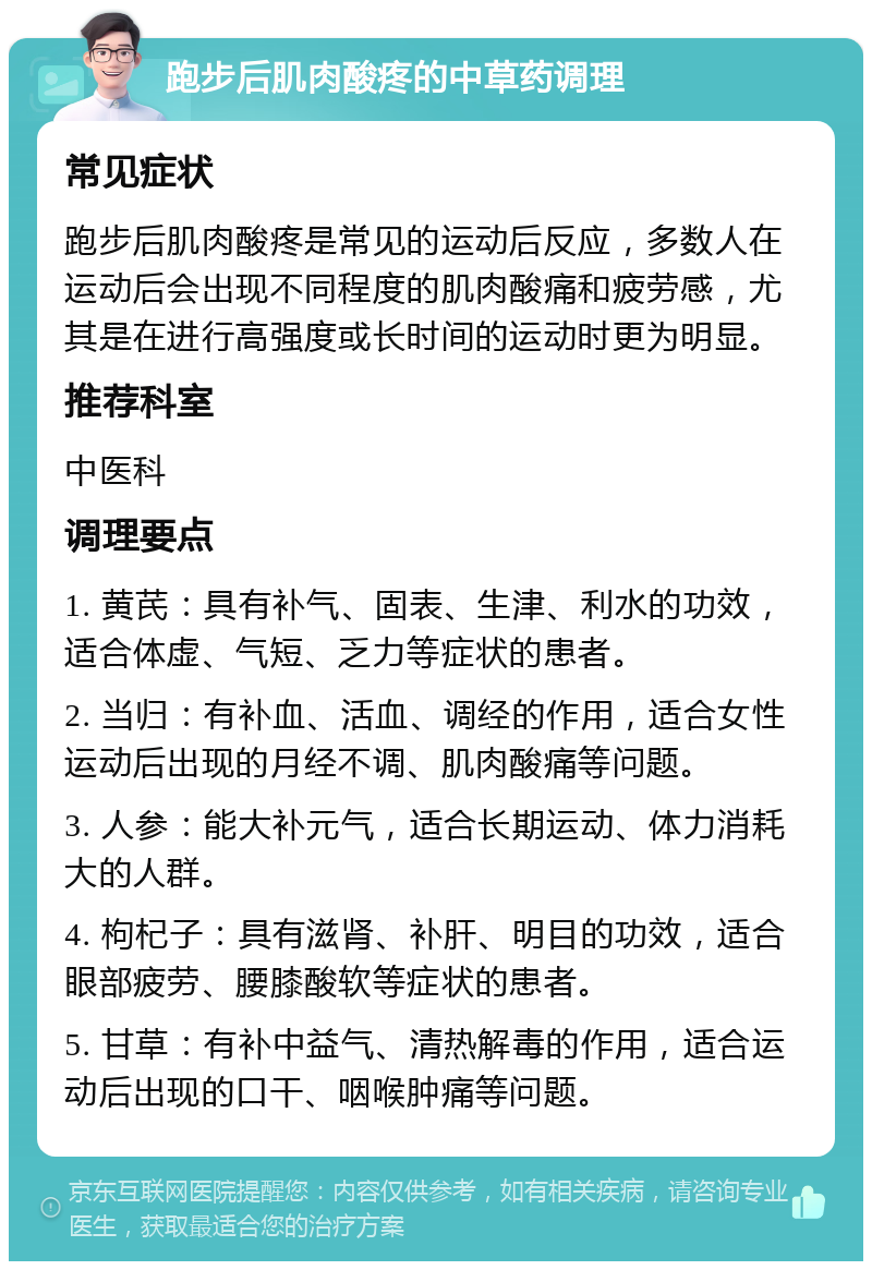 跑步后肌肉酸疼的中草药调理 常见症状 跑步后肌肉酸疼是常见的运动后反应，多数人在运动后会出现不同程度的肌肉酸痛和疲劳感，尤其是在进行高强度或长时间的运动时更为明显。 推荐科室 中医科 调理要点 1. 黄芪：具有补气、固表、生津、利水的功效，适合体虚、气短、乏力等症状的患者。 2. 当归：有补血、活血、调经的作用，适合女性运动后出现的月经不调、肌肉酸痛等问题。 3. 人参：能大补元气，适合长期运动、体力消耗大的人群。 4. 枸杞子：具有滋肾、补肝、明目的功效，适合眼部疲劳、腰膝酸软等症状的患者。 5. 甘草：有补中益气、清热解毒的作用，适合运动后出现的口干、咽喉肿痛等问题。