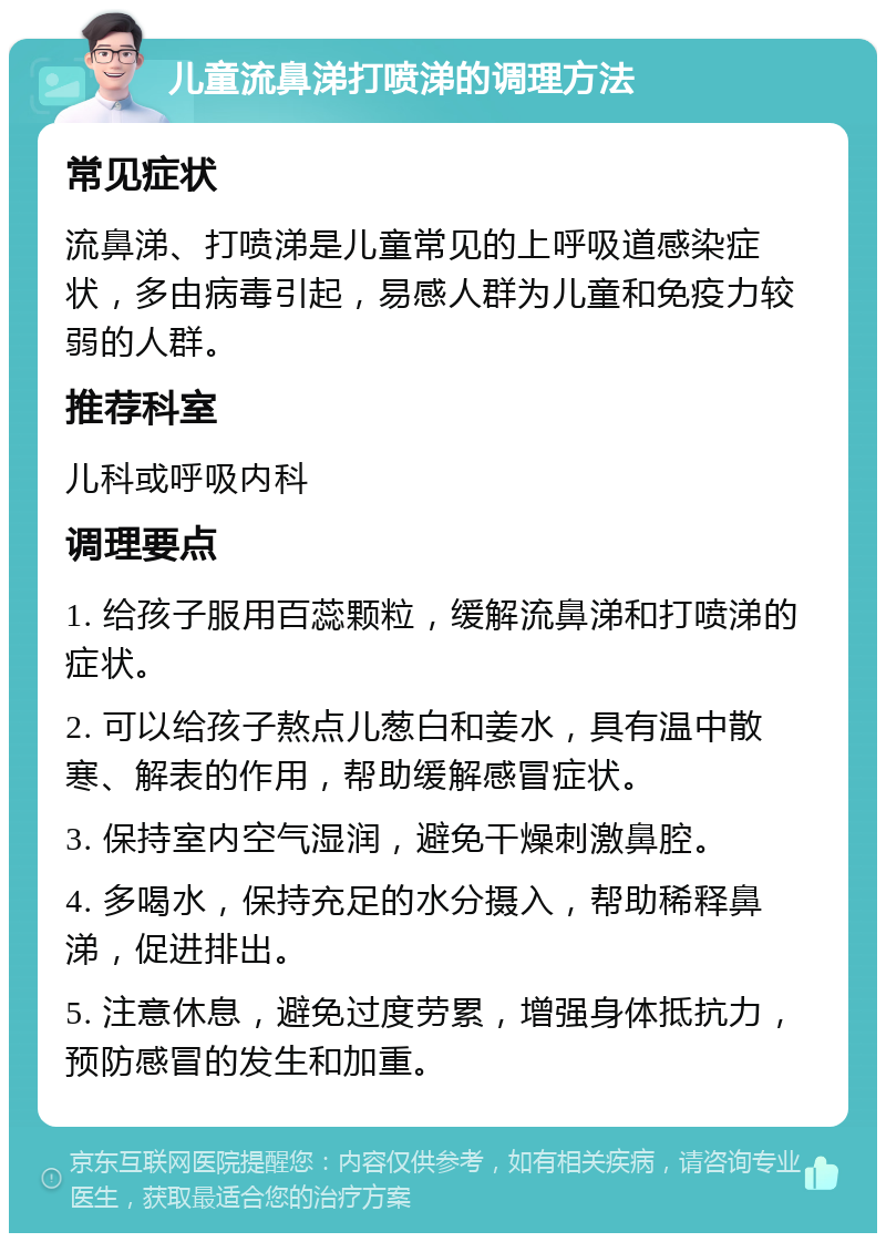 儿童流鼻涕打喷涕的调理方法 常见症状 流鼻涕、打喷涕是儿童常见的上呼吸道感染症状，多由病毒引起，易感人群为儿童和免疫力较弱的人群。 推荐科室 儿科或呼吸内科 调理要点 1. 给孩子服用百蕊颗粒，缓解流鼻涕和打喷涕的症状。 2. 可以给孩子熬点儿葱白和姜水，具有温中散寒、解表的作用，帮助缓解感冒症状。 3. 保持室内空气湿润，避免干燥刺激鼻腔。 4. 多喝水，保持充足的水分摄入，帮助稀释鼻涕，促进排出。 5. 注意休息，避免过度劳累，增强身体抵抗力，预防感冒的发生和加重。