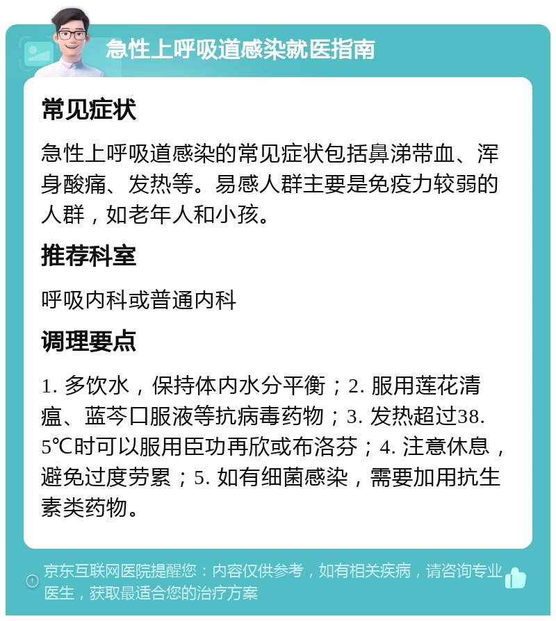 急性上呼吸道感染就医指南 常见症状 急性上呼吸道感染的常见症状包括鼻涕带血、浑身酸痛、发热等。易感人群主要是免疫力较弱的人群，如老年人和小孩。 推荐科室 呼吸内科或普通内科 调理要点 1. 多饮水，保持体内水分平衡；2. 服用莲花清瘟、蓝芩口服液等抗病毒药物；3. 发热超过38.5℃时可以服用臣功再欣或布洛芬；4. 注意休息，避免过度劳累；5. 如有细菌感染，需要加用抗生素类药物。