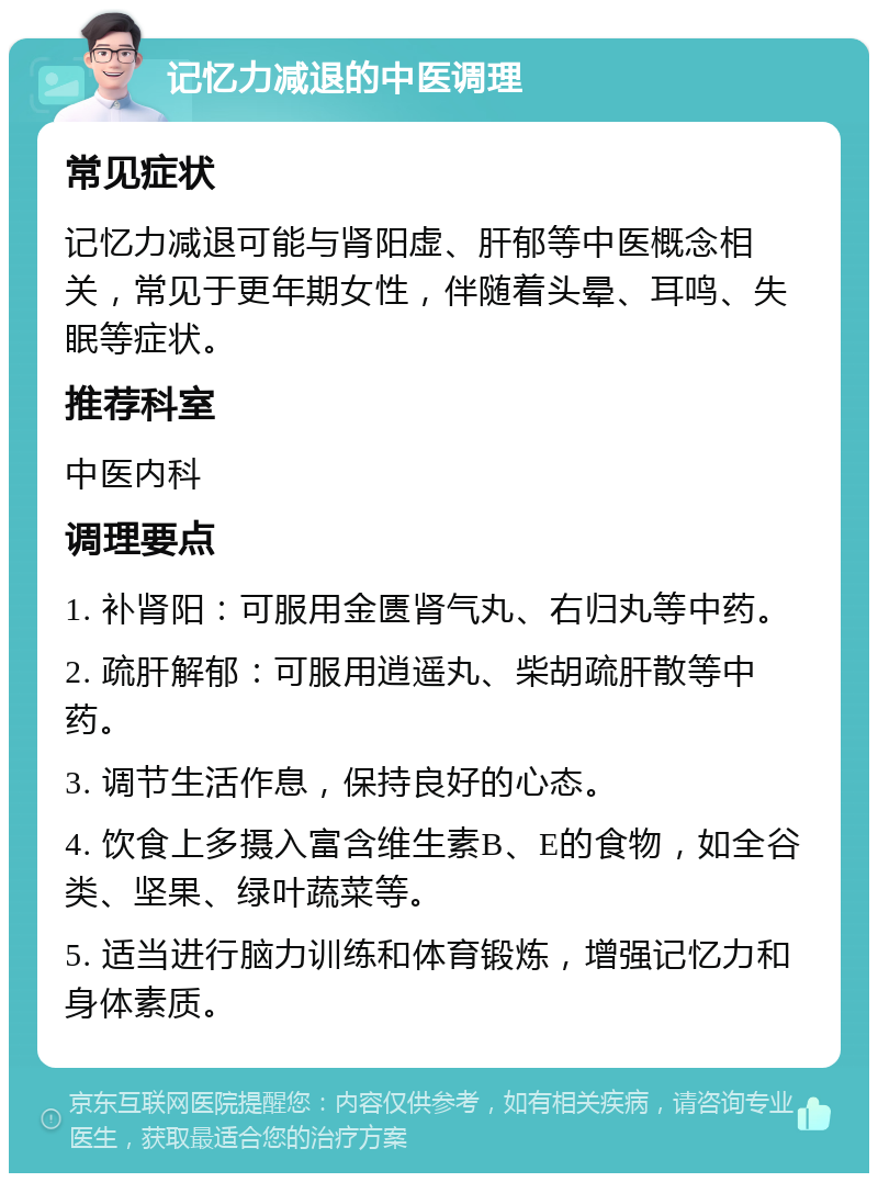 记忆力减退的中医调理 常见症状 记忆力减退可能与肾阳虚、肝郁等中医概念相关，常见于更年期女性，伴随着头晕、耳鸣、失眠等症状。 推荐科室 中医内科 调理要点 1. 补肾阳：可服用金匮肾气丸、右归丸等中药。 2. 疏肝解郁：可服用逍遥丸、柴胡疏肝散等中药。 3. 调节生活作息，保持良好的心态。 4. 饮食上多摄入富含维生素B、E的食物，如全谷类、坚果、绿叶蔬菜等。 5. 适当进行脑力训练和体育锻炼，增强记忆力和身体素质。