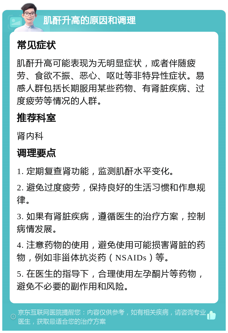 肌酐升高的原因和调理 常见症状 肌酐升高可能表现为无明显症状，或者伴随疲劳、食欲不振、恶心、呕吐等非特异性症状。易感人群包括长期服用某些药物、有肾脏疾病、过度疲劳等情况的人群。 推荐科室 肾内科 调理要点 1. 定期复查肾功能，监测肌酐水平变化。 2. 避免过度疲劳，保持良好的生活习惯和作息规律。 3. 如果有肾脏疾病，遵循医生的治疗方案，控制病情发展。 4. 注意药物的使用，避免使用可能损害肾脏的药物，例如非甾体抗炎药（NSAIDs）等。 5. 在医生的指导下，合理使用左孕酮片等药物，避免不必要的副作用和风险。