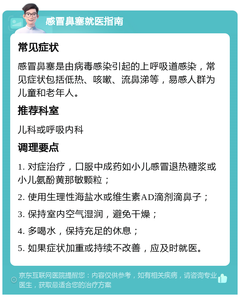 感冒鼻塞就医指南 常见症状 感冒鼻塞是由病毒感染引起的上呼吸道感染，常见症状包括低热、咳嗽、流鼻涕等，易感人群为儿童和老年人。 推荐科室 儿科或呼吸内科 调理要点 1. 对症治疗，口服中成药如小儿感冒退热糖浆或小儿氨酚黄那敏颗粒； 2. 使用生理性海盐水或维生素AD滴剂滴鼻子； 3. 保持室内空气湿润，避免干燥； 4. 多喝水，保持充足的休息； 5. 如果症状加重或持续不改善，应及时就医。