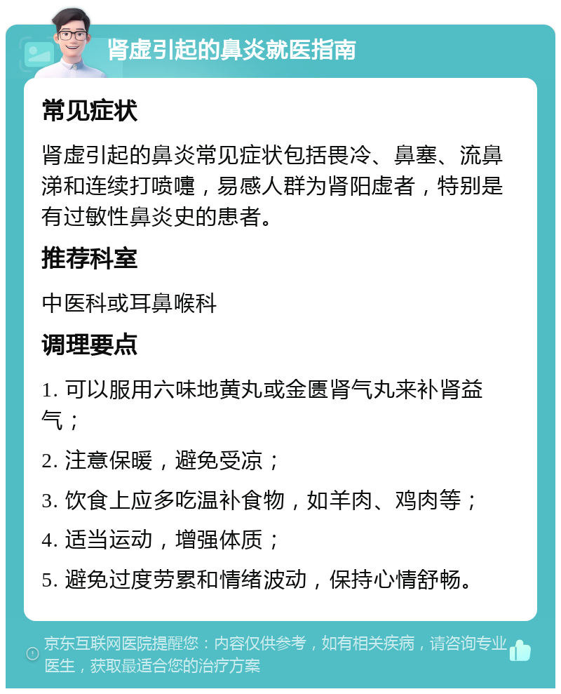 肾虚引起的鼻炎就医指南 常见症状 肾虚引起的鼻炎常见症状包括畏冷、鼻塞、流鼻涕和连续打喷嚏，易感人群为肾阳虚者，特别是有过敏性鼻炎史的患者。 推荐科室 中医科或耳鼻喉科 调理要点 1. 可以服用六味地黄丸或金匮肾气丸来补肾益气； 2. 注意保暖，避免受凉； 3. 饮食上应多吃温补食物，如羊肉、鸡肉等； 4. 适当运动，增强体质； 5. 避免过度劳累和情绪波动，保持心情舒畅。