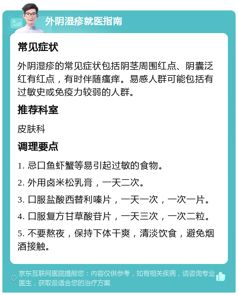 外阴湿疹就医指南 常见症状 外阴湿疹的常见症状包括阴茎周围红点、阴囊泛红有红点,有时伴随瘙痒。易感人群可能包括有过敏史或免疫力较弱的人群。 推荐科室 皮肤科 调理要点 1. 忌口鱼虾蟹等易引起过敏的食物。 2. 外用卤米松乳膏,一天二次。 3. 口服盐酸西替利嗪片,一天一次,一次一片。 4. 口服复方甘草酸苷片,一天三次,一次二粒。 5. 不要熬夜,保持下体干爽,清淡饮食,避免烟酒接触。