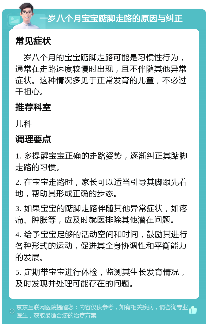 一岁八个月宝宝踮脚走路的原因与纠正 常见症状 一岁八个月的宝宝踮脚走路可能是习惯性行为，通常在走路速度较慢时出现，且不伴随其他异常症状。这种情况多见于正常发育的儿童，不必过于担心。 推荐科室 儿科 调理要点 1. 多提醒宝宝正确的走路姿势，逐渐纠正其踮脚走路的习惯。 2. 在宝宝走路时，家长可以适当引导其脚跟先着地，帮助其形成正确的步态。 3. 如果宝宝的踮脚走路伴随其他异常症状，如疼痛、肿胀等，应及时就医排除其他潜在问题。 4. 给予宝宝足够的活动空间和时间，鼓励其进行各种形式的运动，促进其全身协调性和平衡能力的发展。 5. 定期带宝宝进行体检，监测其生长发育情况，及时发现并处理可能存在的问题。