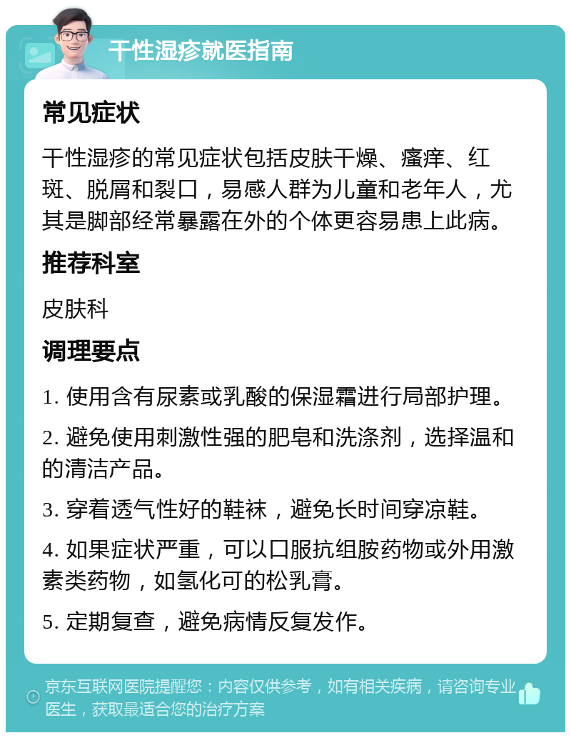 干性湿疹就医指南 常见症状 干性湿疹的常见症状包括皮肤干燥、瘙痒、红斑、脱屑和裂口，易感人群为儿童和老年人，尤其是脚部经常暴露在外的个体更容易患上此病。 推荐科室 皮肤科 调理要点 1. 使用含有尿素或乳酸的保湿霜进行局部护理。 2. 避免使用刺激性强的肥皂和洗涤剂，选择温和的清洁产品。 3. 穿着透气性好的鞋袜，避免长时间穿凉鞋。 4. 如果症状严重，可以口服抗组胺药物或外用激素类药物，如氢化可的松乳膏。 5. 定期复查，避免病情反复发作。