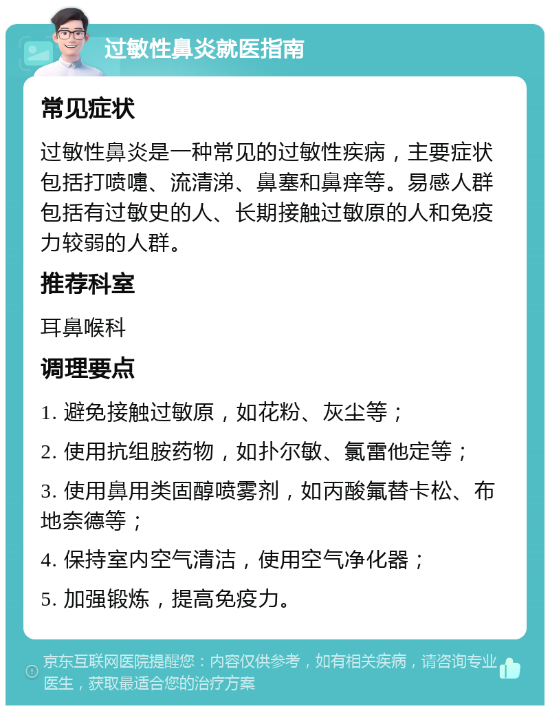 过敏性鼻炎就医指南 常见症状 过敏性鼻炎是一种常见的过敏性疾病，主要症状包括打喷嚏、流清涕、鼻塞和鼻痒等。易感人群包括有过敏史的人、长期接触过敏原的人和免疫力较弱的人群。 推荐科室 耳鼻喉科 调理要点 1. 避免接触过敏原，如花粉、灰尘等； 2. 使用抗组胺药物，如扑尔敏、氯雷他定等； 3. 使用鼻用类固醇喷雾剂，如丙酸氟替卡松、布地奈德等； 4. 保持室内空气清洁，使用空气净化器； 5. 加强锻炼，提高免疫力。