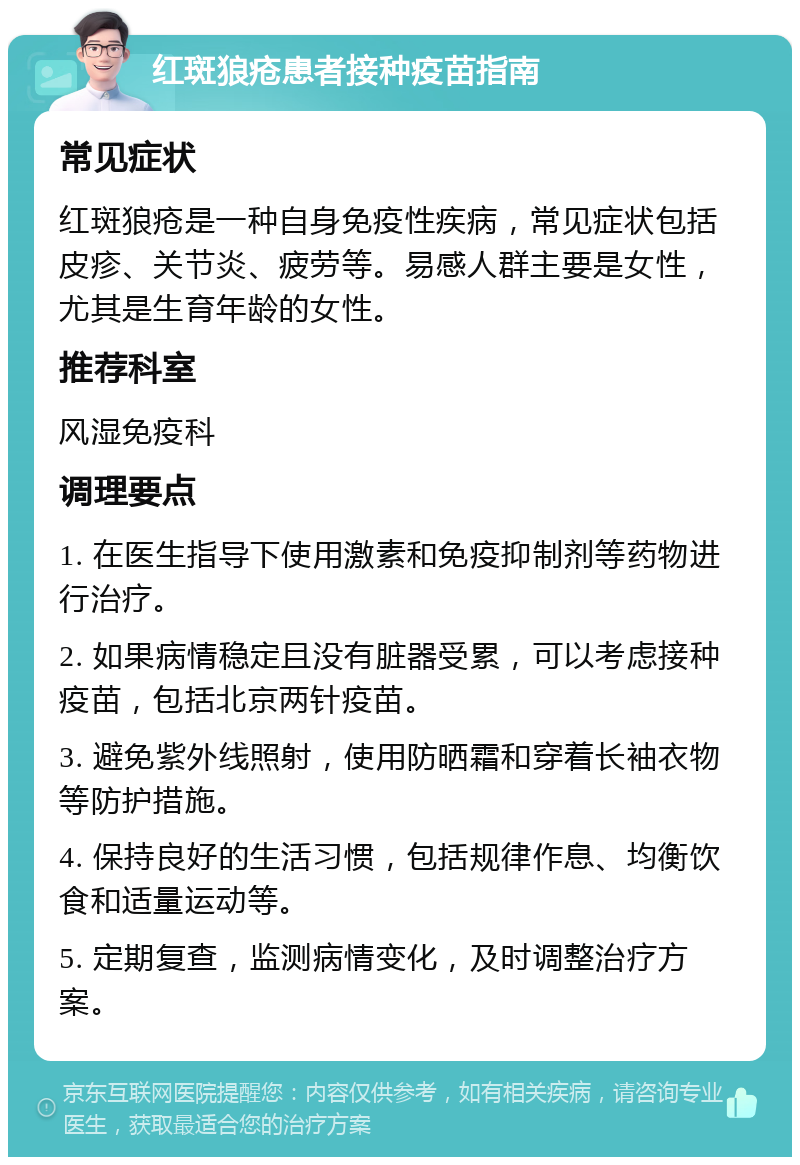 红斑狼疮患者接种疫苗指南 常见症状 红斑狼疮是一种自身免疫性疾病，常见症状包括皮疹、关节炎、疲劳等。易感人群主要是女性，尤其是生育年龄的女性。 推荐科室 风湿免疫科 调理要点 1. 在医生指导下使用激素和免疫抑制剂等药物进行治疗。 2. 如果病情稳定且没有脏器受累，可以考虑接种疫苗，包括北京两针疫苗。 3. 避免紫外线照射，使用防晒霜和穿着长袖衣物等防护措施。 4. 保持良好的生活习惯，包括规律作息、均衡饮食和适量运动等。 5. 定期复查，监测病情变化，及时调整治疗方案。