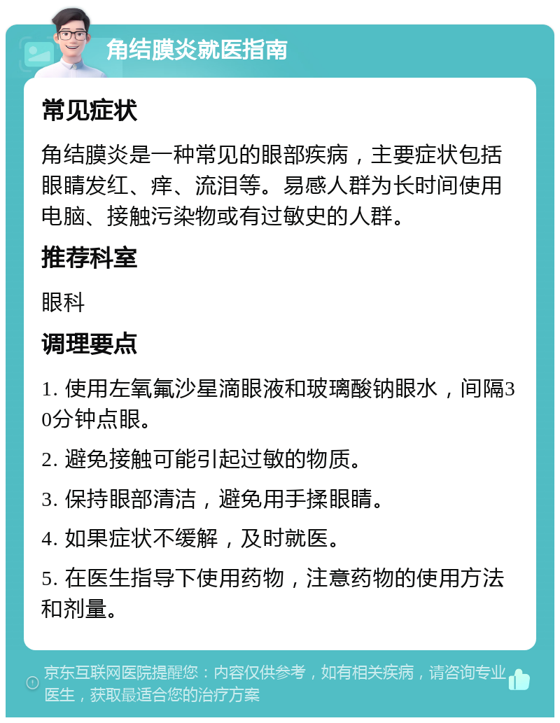 角结膜炎就医指南 常见症状 角结膜炎是一种常见的眼部疾病，主要症状包括眼睛发红、痒、流泪等。易感人群为长时间使用电脑、接触污染物或有过敏史的人群。 推荐科室 眼科 调理要点 1. 使用左氧氟沙星滴眼液和玻璃酸钠眼水，间隔30分钟点眼。 2. 避免接触可能引起过敏的物质。 3. 保持眼部清洁，避免用手揉眼睛。 4. 如果症状不缓解，及时就医。 5. 在医生指导下使用药物，注意药物的使用方法和剂量。