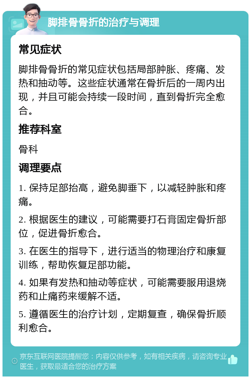 脚排骨骨折的治疗与调理 常见症状 脚排骨骨折的常见症状包括局部肿胀、疼痛、发热和抽动等。这些症状通常在骨折后的一周内出现，并且可能会持续一段时间，直到骨折完全愈合。 推荐科室 骨科 调理要点 1. 保持足部抬高，避免脚垂下，以减轻肿胀和疼痛。 2. 根据医生的建议，可能需要打石膏固定骨折部位，促进骨折愈合。 3. 在医生的指导下，进行适当的物理治疗和康复训练，帮助恢复足部功能。 4. 如果有发热和抽动等症状，可能需要服用退烧药和止痛药来缓解不适。 5. 遵循医生的治疗计划，定期复查，确保骨折顺利愈合。