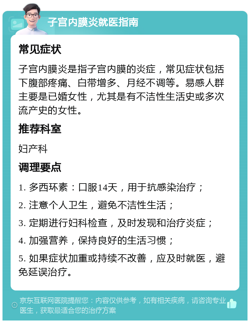 子宫内膜炎就医指南 常见症状 子宫内膜炎是指子宫内膜的炎症，常见症状包括下腹部疼痛、白带增多、月经不调等。易感人群主要是已婚女性，尤其是有不洁性生活史或多次流产史的女性。 推荐科室 妇产科 调理要点 1. 多西环素：口服14天，用于抗感染治疗； 2. 注意个人卫生，避免不洁性生活； 3. 定期进行妇科检查，及时发现和治疗炎症； 4. 加强营养，保持良好的生活习惯； 5. 如果症状加重或持续不改善，应及时就医，避免延误治疗。